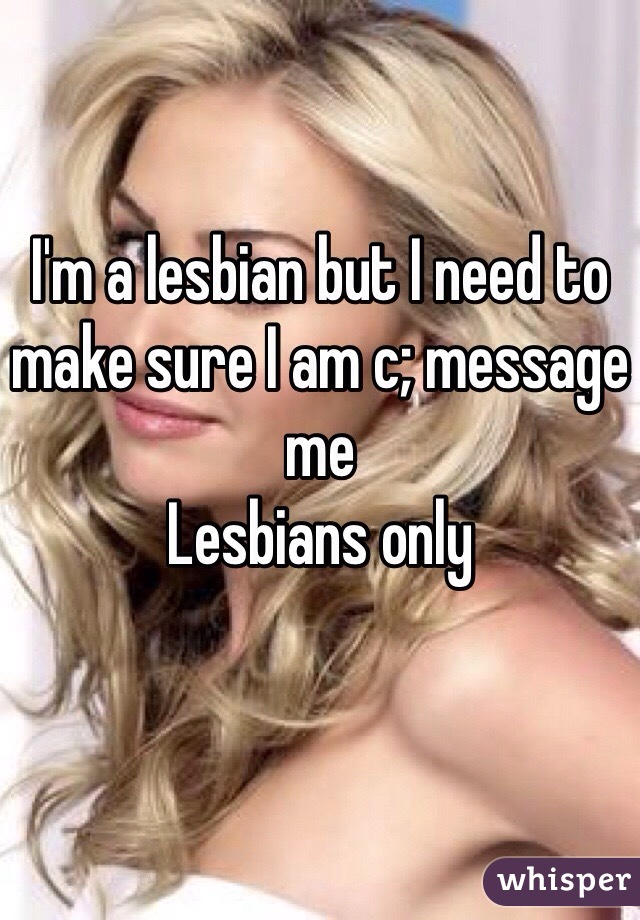 I'm a lesbian but I need to make sure I am c; message me 
Lesbians only
