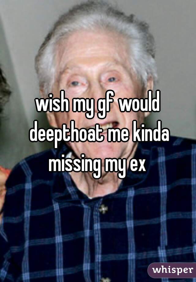 wish my gf would deepthoat me kinda missing my ex 