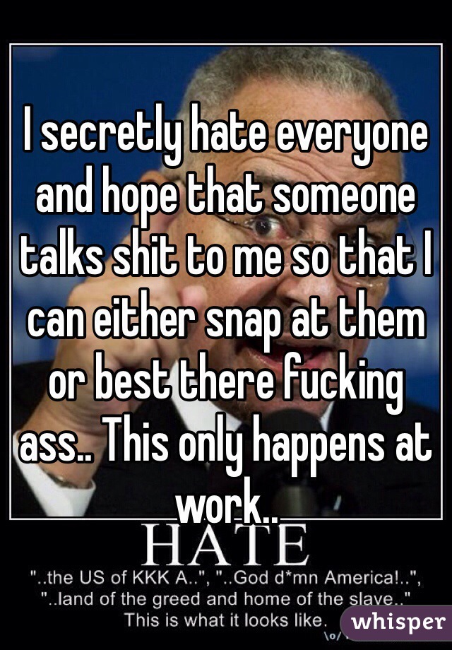 I secretly hate everyone and hope that someone talks shit to me so that I can either snap at them or best there fucking ass.. This only happens at work..