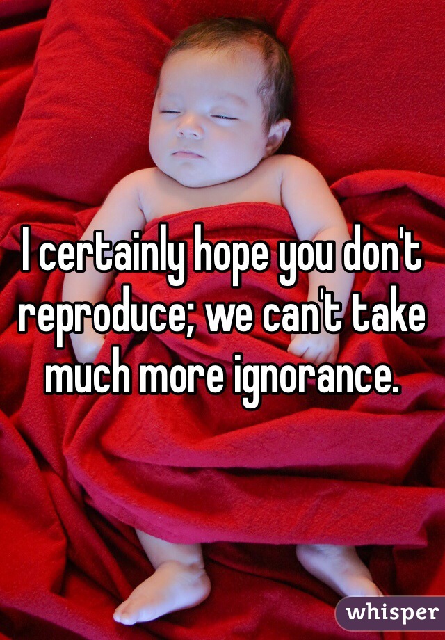 I certainly hope you don't reproduce; we can't take much more ignorance.