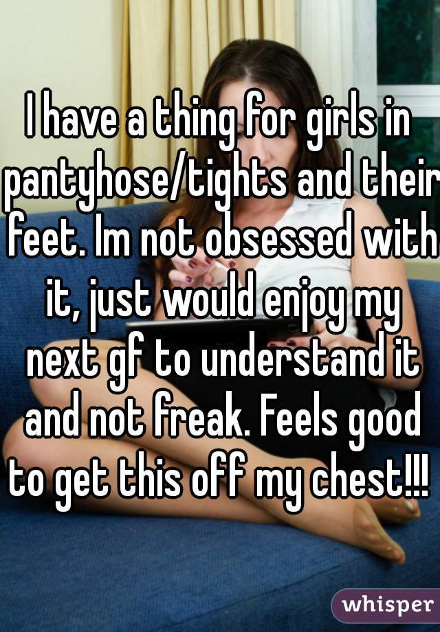 I have a thing for girls in pantyhose/tights and their feet. Im not obsessed with it, just would enjoy my next gf to understand it and not freak. Feels good to get this off my chest!!! 