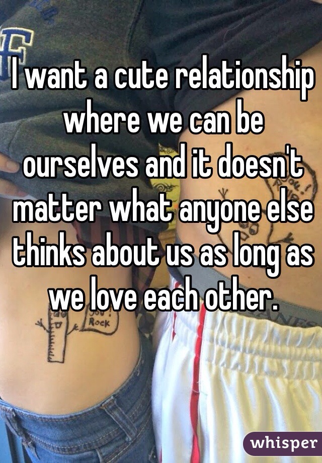 I want a cute relationship where we can be ourselves and it doesn't matter what anyone else thinks about us as long as we love each other. 