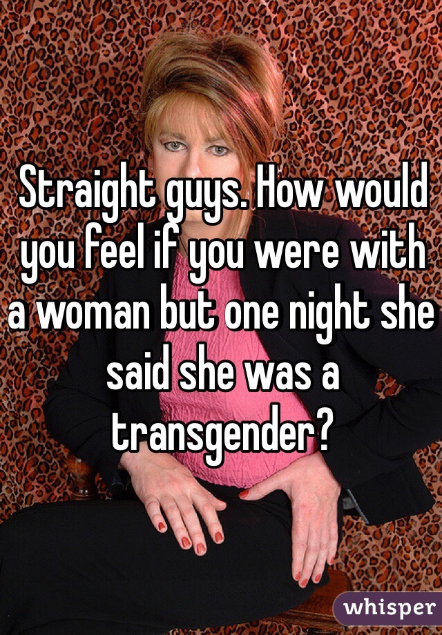 Straight guys. How would you feel if you were with a woman but one night she said she was a transgender?