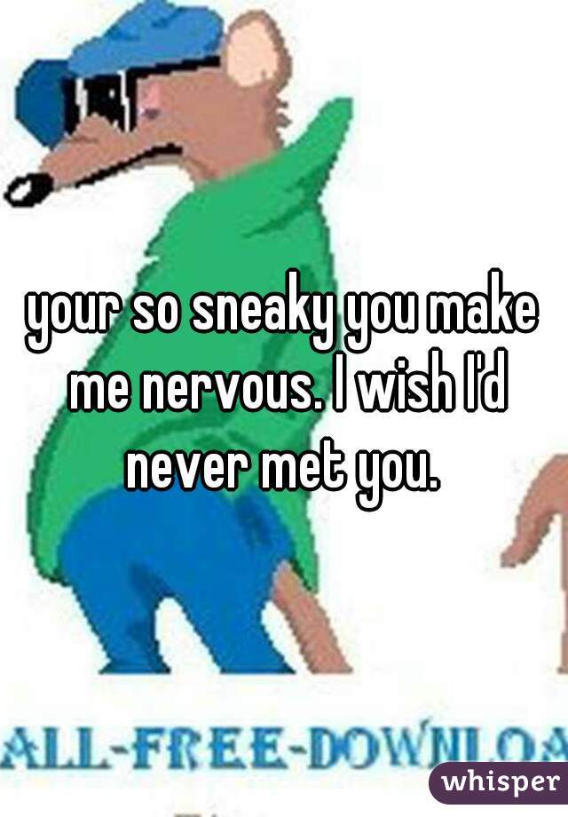 your so sneaky you make me nervous. I wish I'd never met you. 