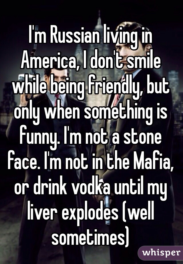 I'm Russian living in America, I don't smile while being friendly, but only when something is funny. I'm not a stone face. I'm not in the Mafia, or drink vodka until my liver explodes (well sometimes) 