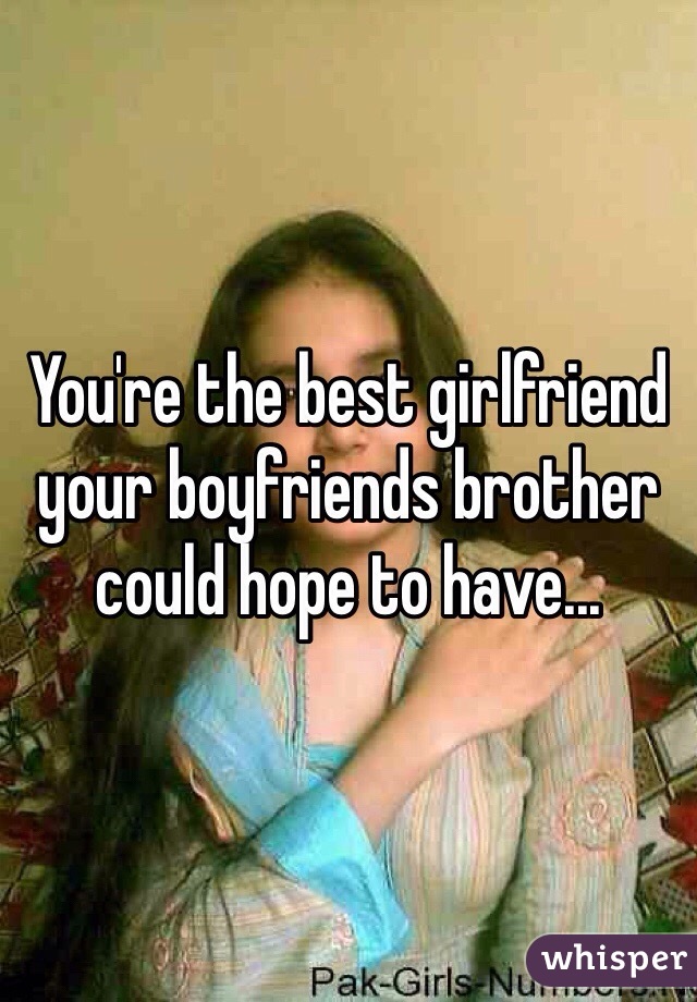 You're the best girlfriend your boyfriends brother could hope to have...