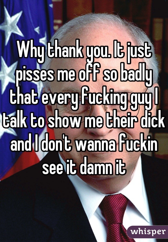 Why thank you. It just pisses me off so badly that every fucking guy I talk to show me their dick and I don't wanna fuckin see it damn it