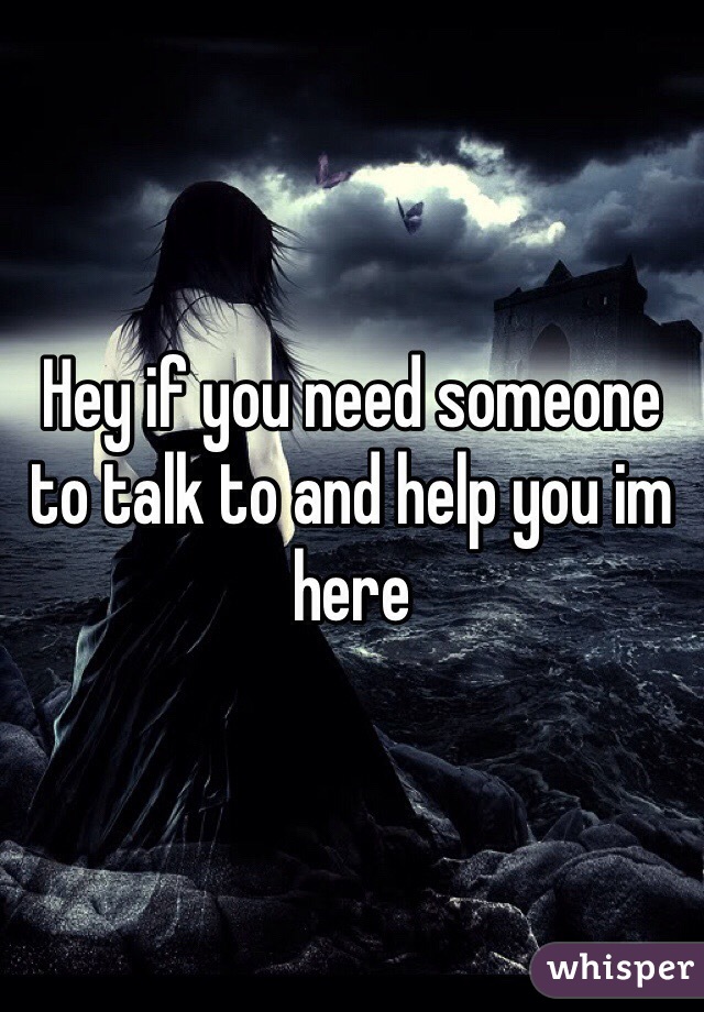 Hey if you need someone to talk to and help you im here