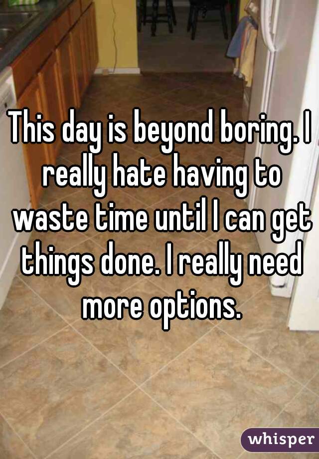 This day is beyond boring. I really hate having to waste time until I can get things done. I really need more options.