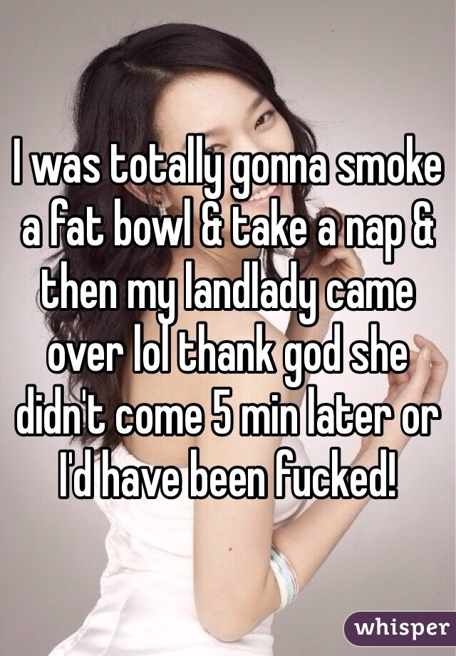 I was totally gonna smoke a fat bowl & take a nap & then my landlady came over lol thank god she didn't come 5 min later or I'd have been fucked!
