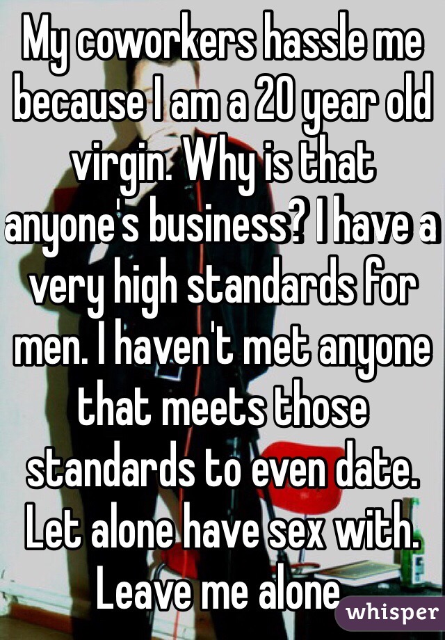 My coworkers hassle me because I am a 20 year old virgin. Why is that anyone's business? I have a very high standards for men. I haven't met anyone that meets those standards to even date. Let alone have sex with. Leave me alone. 