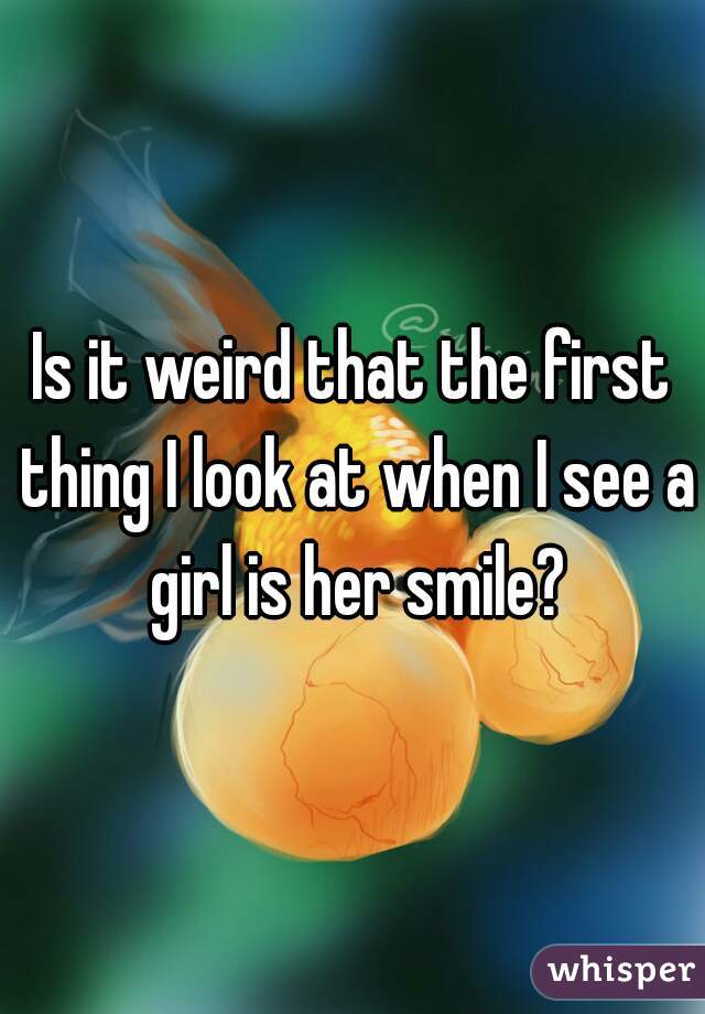 Is it weird that the first thing I look at when I see a girl is her smile?