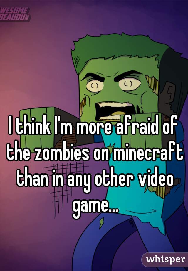 I think I'm more afraid of the zombies on minecraft than in any other video game...