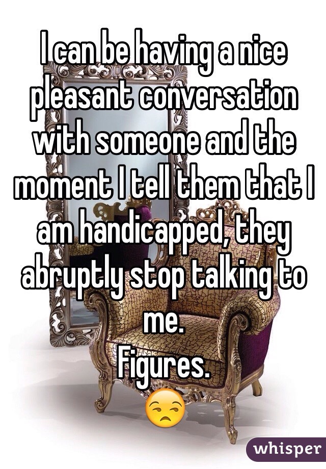 I can be having a nice pleasant conversation with someone and the moment I tell them that I am handicapped, they abruptly stop talking to me.
Figures. 
😒