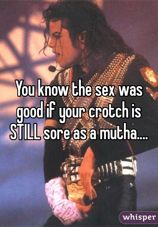 You know the sex was good if your crotch is STILL sore as a mutha....