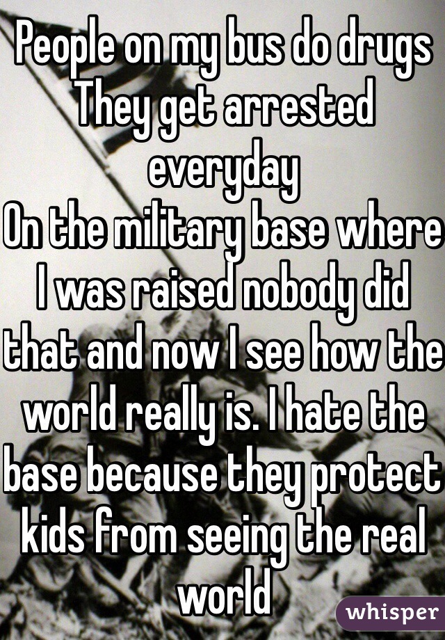 People on my bus do drugs 
They get arrested everyday
On the military base where I was raised nobody did that and now I see how the world really is. I hate the base because they protect kids from seeing the real world