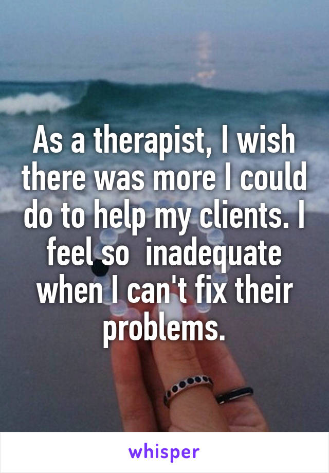 As a therapist, I wish there was more I could do to help my clients. I feel so  inadequate when I can't fix their problems.