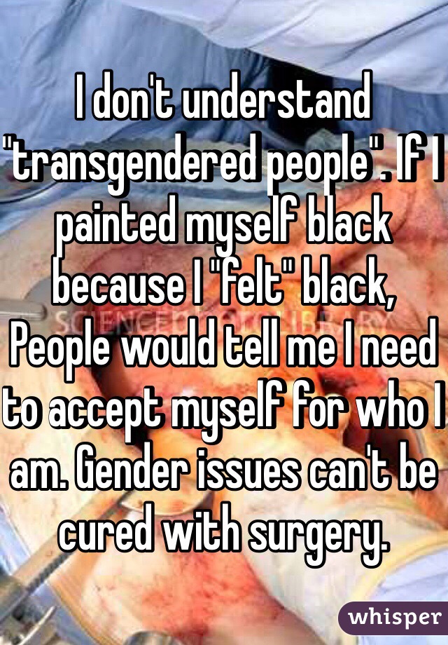 I don't understand "transgendered people". If I painted myself black because I "felt" black, People would tell me I need to accept myself for who I am. Gender issues can't be cured with surgery.