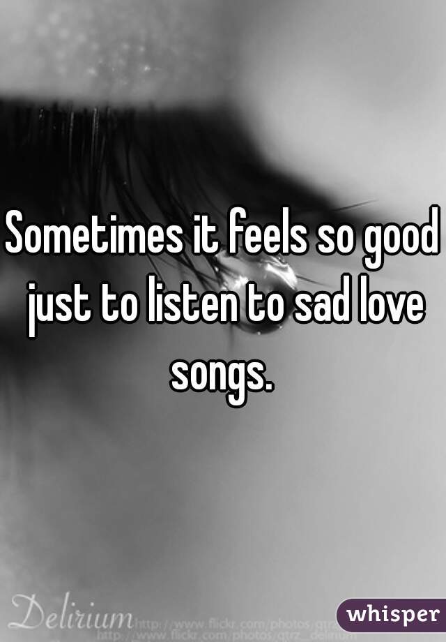 Sometimes it feels so good just to listen to sad love songs. 