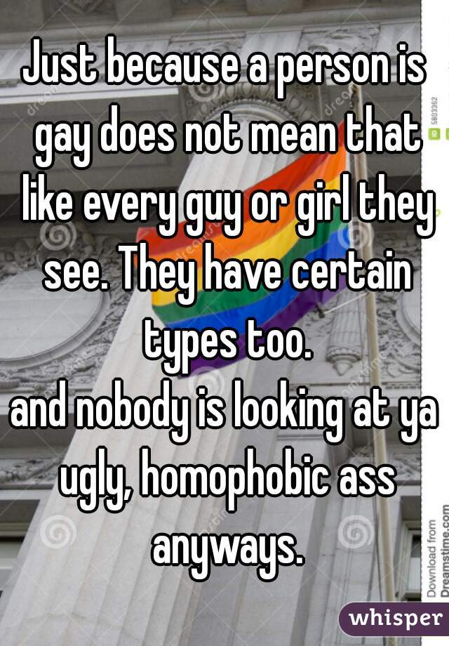 Just because a person is gay does not mean that like every guy or girl they see. They have certain types too.
and nobody is looking at ya ugly, homophobic ass anyways.