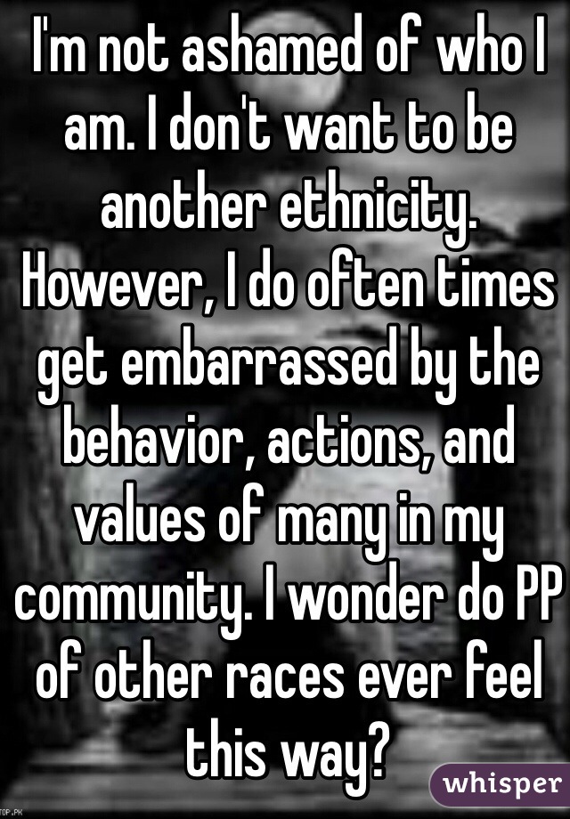I'm not ashamed of who I am. I don't want to be another ethnicity. However, I do often times get embarrassed by the behavior, actions, and values of many in my community. I wonder do PP of other races ever feel this way?