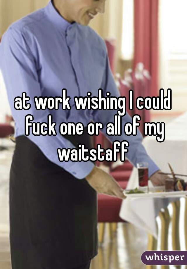 at work wishing I could fuck one or all of my waitstaff 