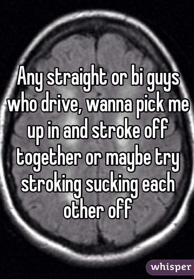 Any straight or bi guys who drive, wanna pick me up in and stroke off together or maybe try stroking sucking each other off 