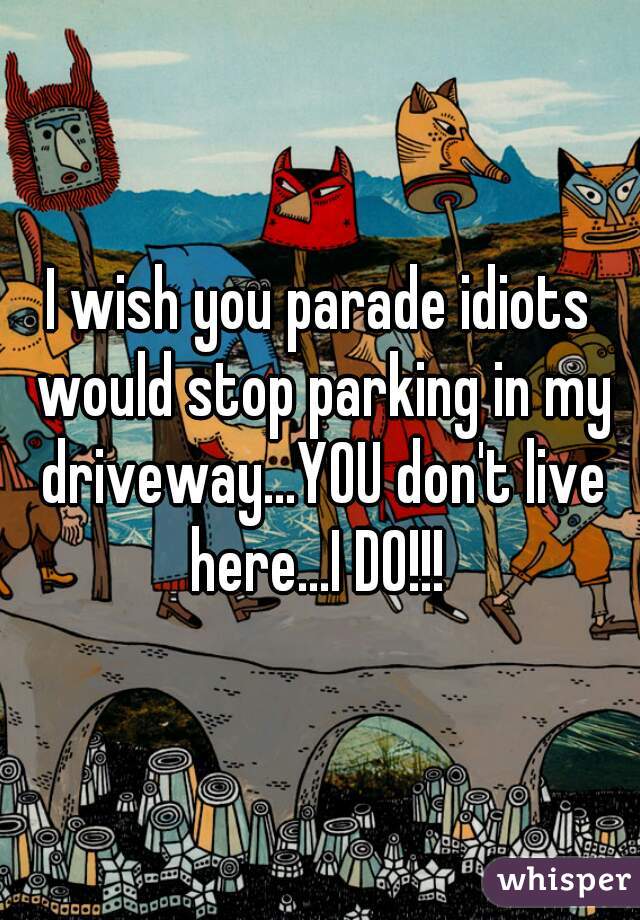 I wish you parade idiots would stop parking in my driveway...YOU don't live here...I DO!!! 