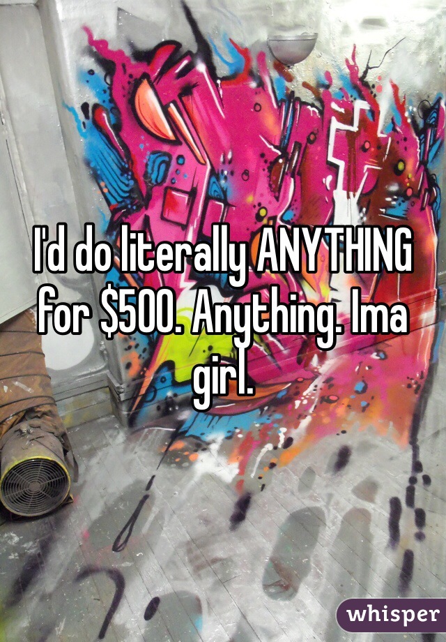 I'd do literally ANYTHING for $500. Anything. Ima girl.