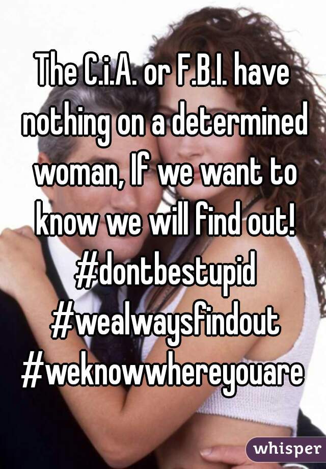The C.i.A. or F.B.I. have nothing on a determined woman, If we want to know we will find out! #dontbestupid #wealwaysfindout #weknowwhereyouare 