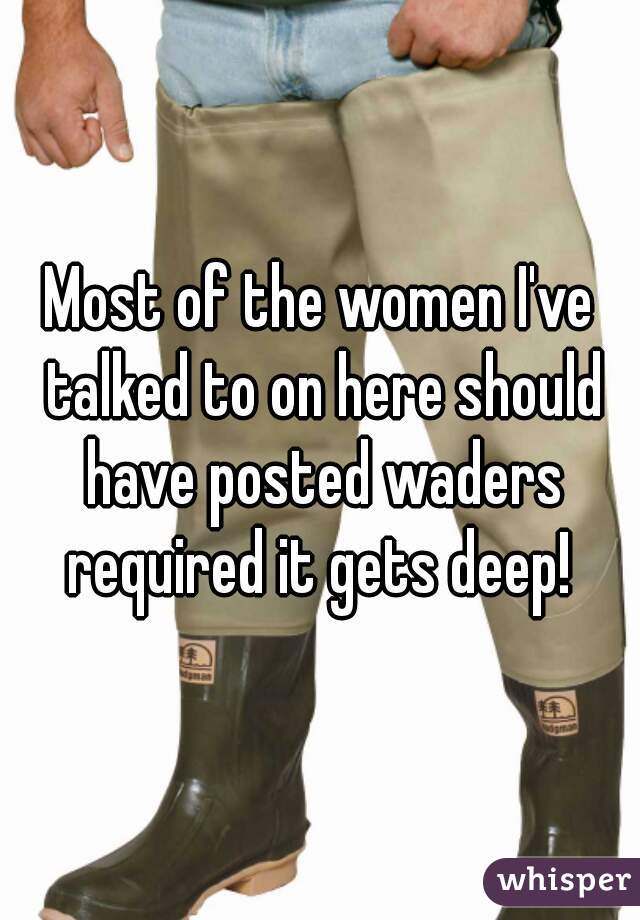 Most of the women I've talked to on here should have posted waders required it gets deep! 