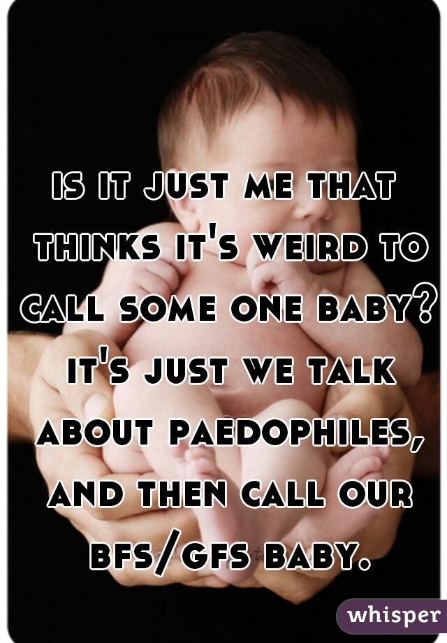 is it just me that thinks it's weird to call some one baby? it's just we talk about paedophiles, and then call our bfs/gfs baby.