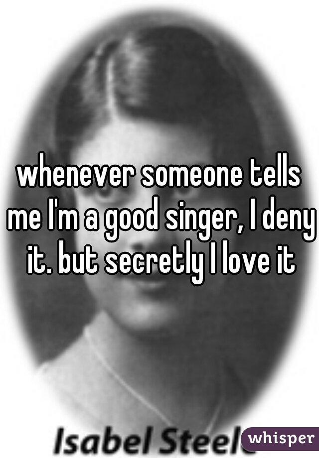 whenever someone tells me I'm a good singer, I deny it. but secretly I love it
