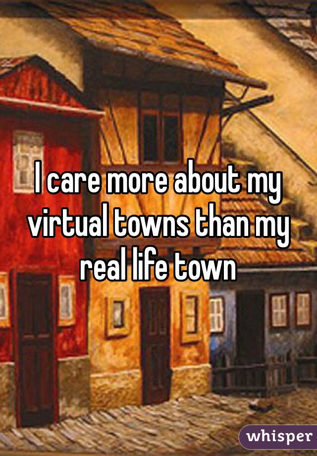 I care more about my virtual towns than my real life town