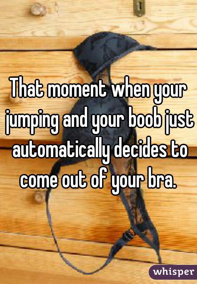 That moment when your jumping and your boob just automatically decides to come out of your bra. 