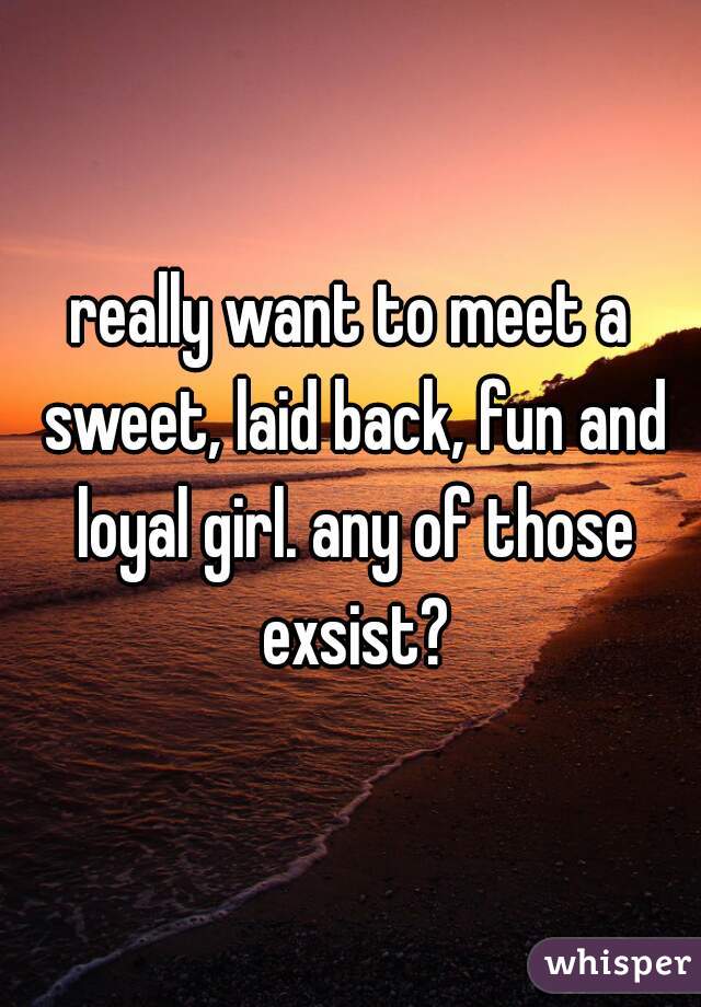 really want to meet a sweet, laid back, fun and loyal girl. any of those exsist?