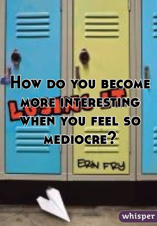 How do you become more interesting when you feel so mediocre?