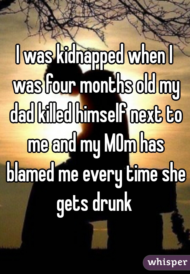 I was kidnapped when I was four months old my dad killed himself next to me and my MOm has blamed me every time she gets drunk 
