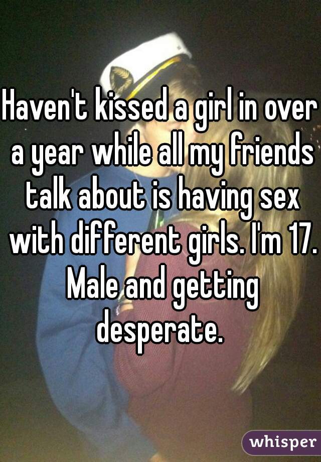 Haven't kissed a girl in over a year while all my friends talk about is having sex with different girls. I'm 17. Male and getting desperate. 