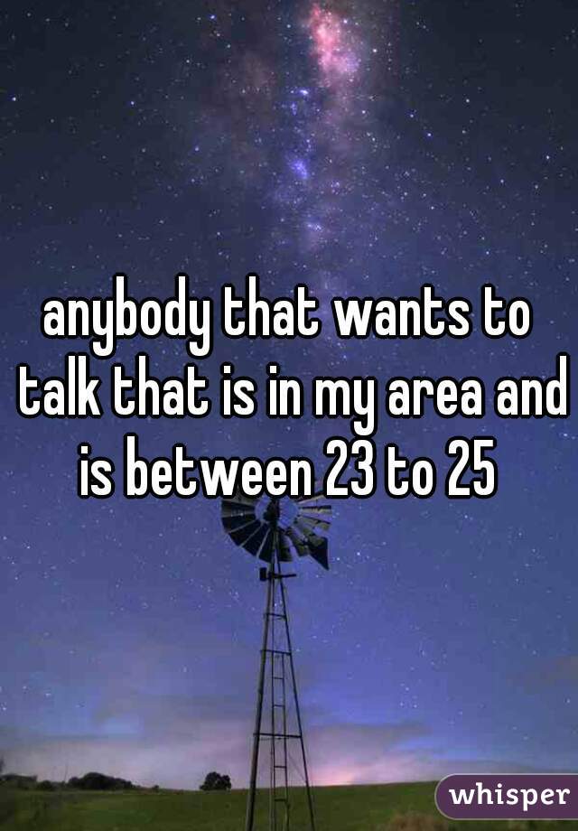 anybody that wants to talk that is in my area and is between 23 to 25 