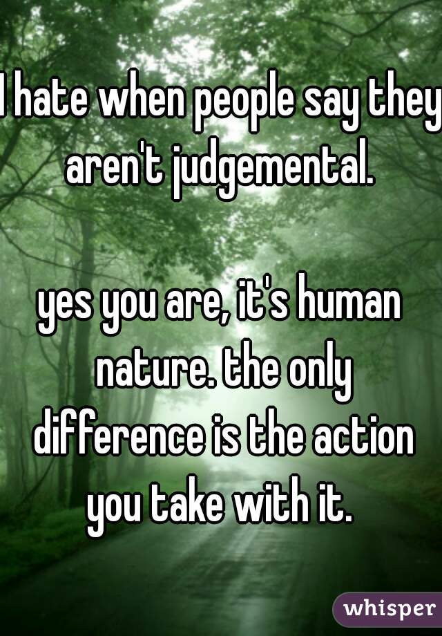 I hate when people say they aren't judgemental. 

yes you are, it's human nature. the only difference is the action you take with it. 