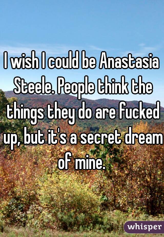 I wish I could be Anastasia Steele. People think the things they do are fucked up, but it's a secret dream of mine. 