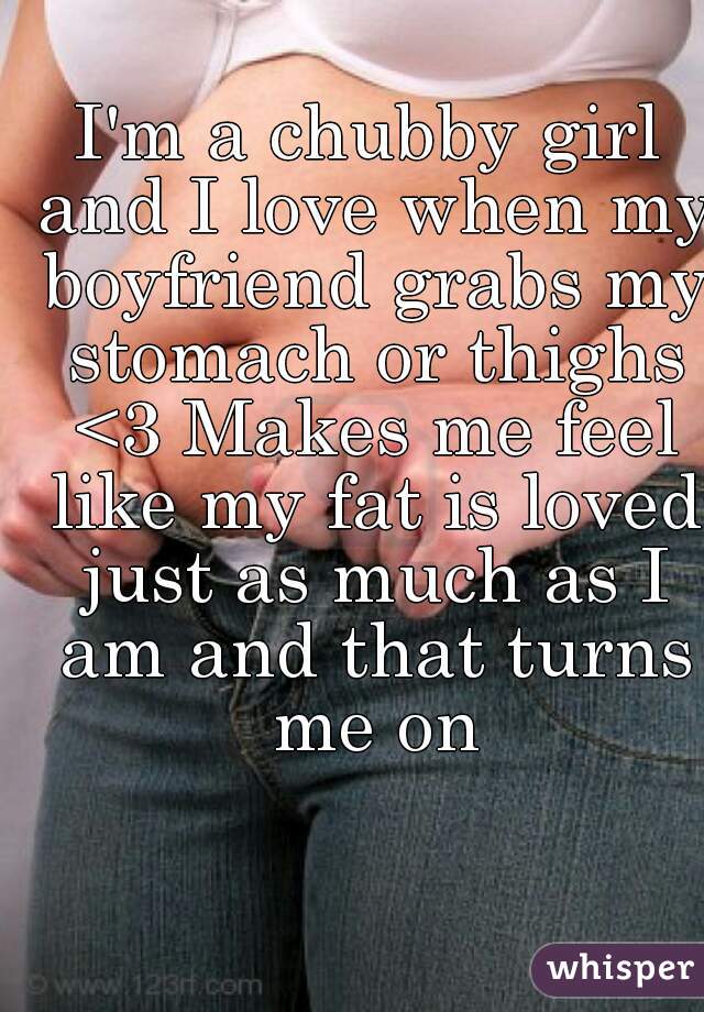 I'm a chubby girl and I love when my boyfriend grabs my stomach or thighs <3 Makes me feel like my fat is loved just as much as I am and that turns me on