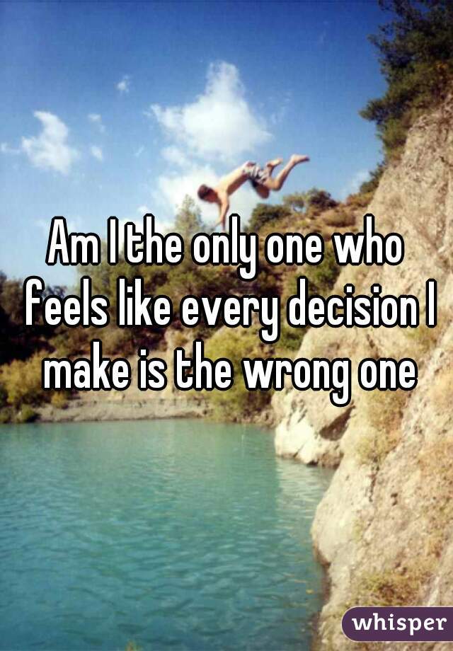 Am I the only one who feels like every decision I make is the wrong one