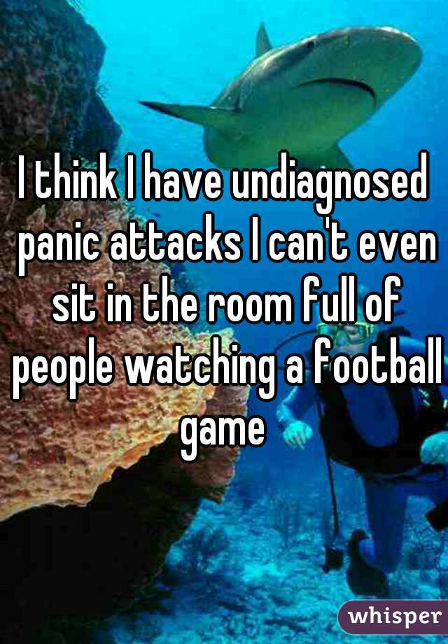 I think I have undiagnosed panic attacks I can't even sit in the room full of people watching a football game 