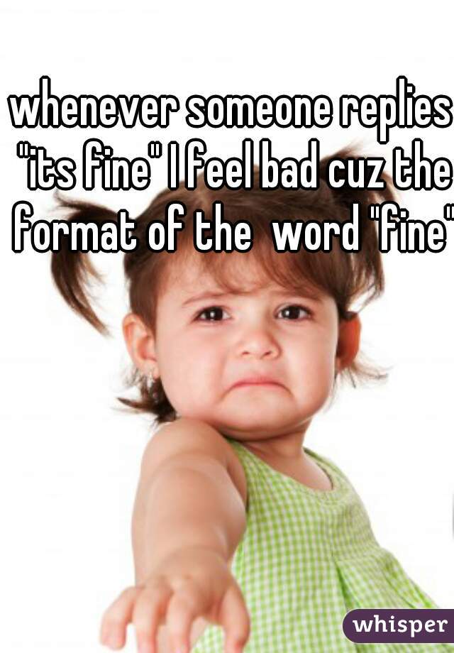 whenever someone replies "its fine" I feel bad cuz the format of the  word "fine"