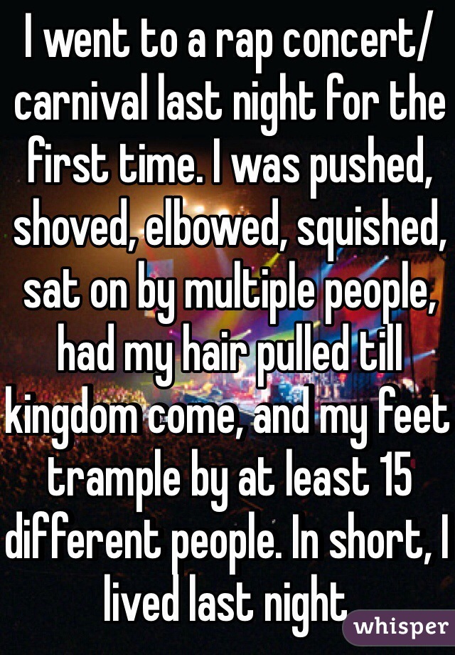 I went to a rap concert/ carnival last night for the first time. I was pushed, shoved, elbowed, squished, sat on by multiple people, had my hair pulled till kingdom come, and my feet trample by at least 15 different people. In short, I lived last night.