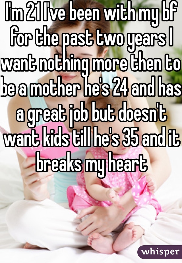 I'm 21 I've been with my bf for the past two years I want nothing more then to be a mother he's 24 and has a great job but doesn't want kids till he's 35 and it breaks my heart 