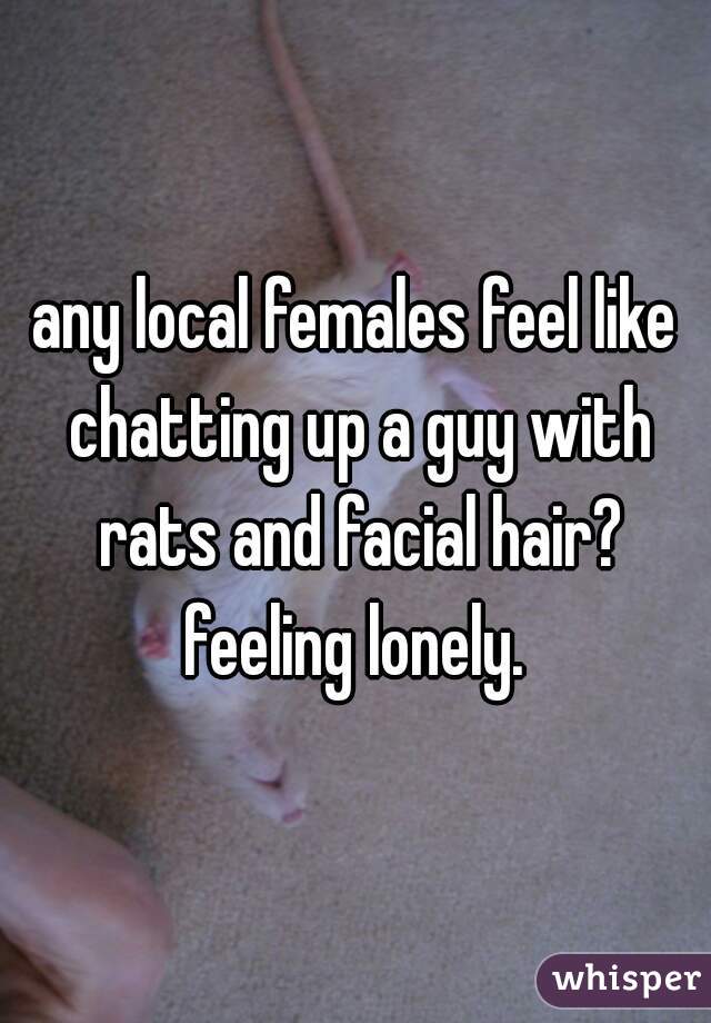 any local females feel like chatting up a guy with rats and facial hair? feeling lonely. 