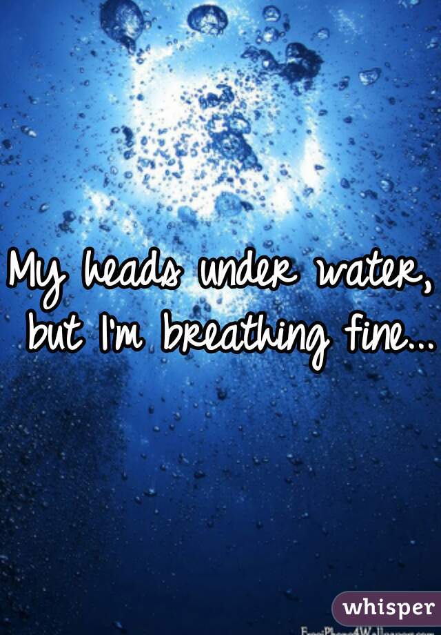 My heads under water, but I'm breathing fine...